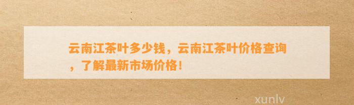 云南江茶叶多少钱，云南江茶叶价格查询，熟悉最新市场价格！