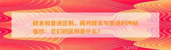 酵素和普通区别，揭开酵素与普通的神秘面纱：它们的区别是什么？