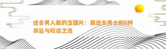 适合男人戴的玉图片：最适合男士的8种吊坠与旺运之选