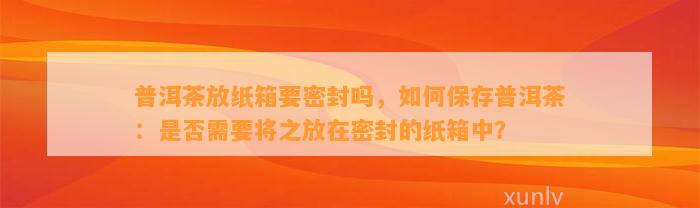 普洱茶放纸箱要密封吗，如何保存普洱茶：是否需要将之放在密封的纸箱中？