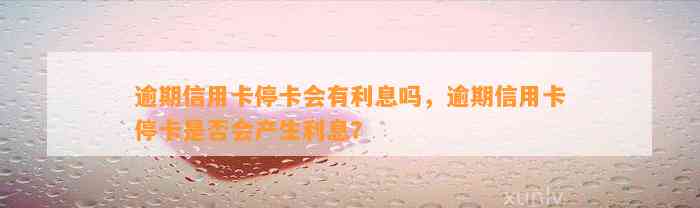 逾期信用卡停卡会有利息吗，逾期信用卡停卡是否会产生利息？