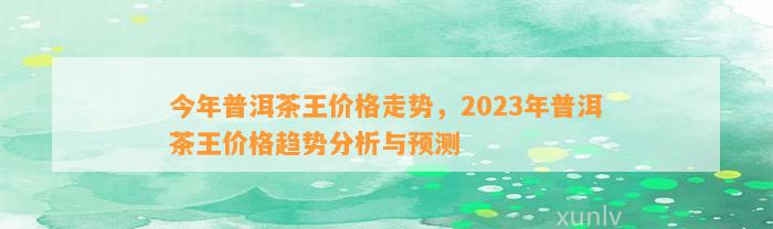 今年普洱茶王价格走势，2023年普洱茶王价格趋势分析与预测