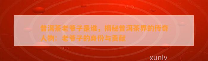 普洱茶老爷子是谁，揭秘普洱茶界的传奇人物：老爷子的身份与贡献