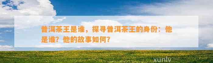 普洱茶王是谁，探寻普洱茶王的身份：他是谁？他的故事怎样？