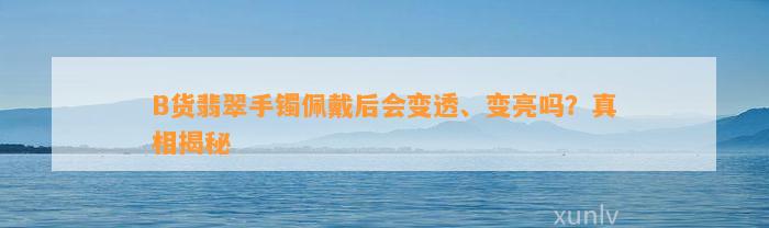 B货翡翠手镯佩戴后会变透、变亮吗？真相揭秘