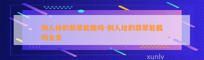 别人给的翡翠能戴吗-别人给的翡翠能戴吗女生