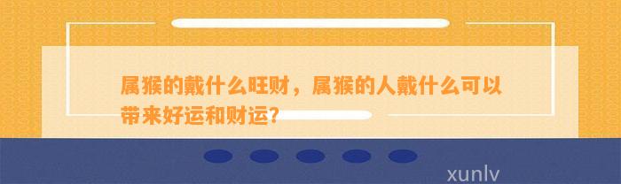 属猴的戴什么旺财，属猴的人戴什么可以带来好运和财运？