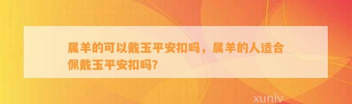 属羊的可以戴玉平安扣吗，属羊的人适合佩戴玉平安扣吗？