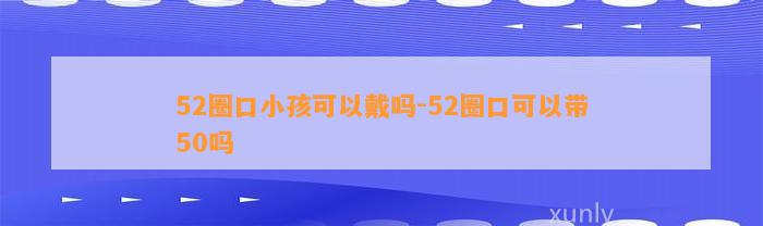 52圈口小孩可以戴吗-52圈口可以带50吗