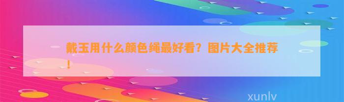 戴玉用什么颜色绳最好看？图片大全推荐！