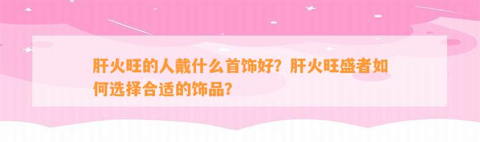 肝火旺的人戴什么首饰好？肝火旺盛者怎样选择合适的饰品？