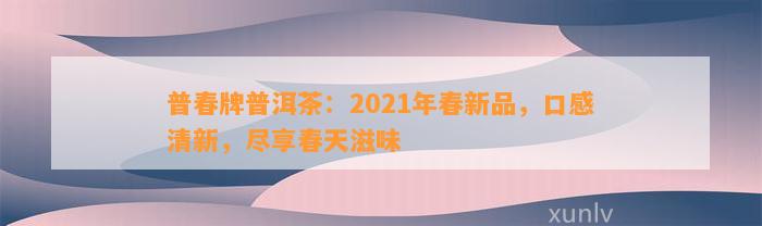 普春牌普洱茶：2021年春新品，口感清新，尽享春天滋味