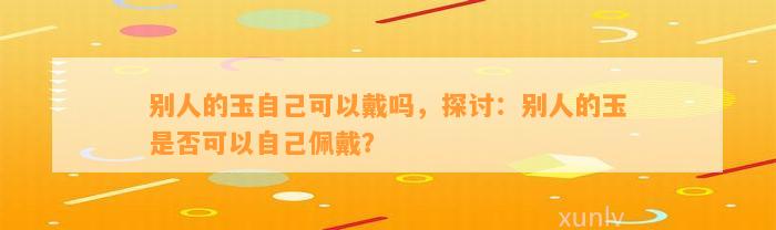 别人的玉本人可以戴吗，探讨：别人的玉是不是可以本人佩戴？