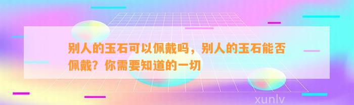 别人的玉石可以佩戴吗，别人的玉石能否佩戴？你需要知道的一切