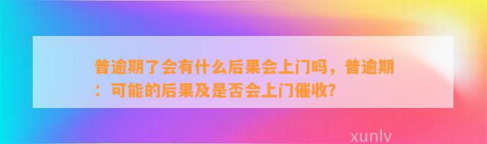 普逾期了会有什么后果会上门吗，普逾期：可能的后果及是否会上门催收？