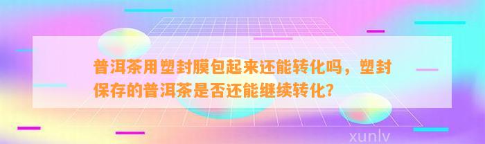 普洱茶用塑封膜包起来还能转化吗，塑封保存的普洱茶是不是还能继续转化？