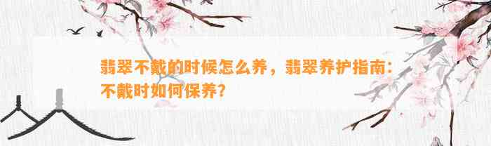 翡翠不戴的时候怎么养，翡翠养护指南：不戴时怎样保养？