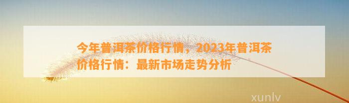 今年普洱茶价格行情，2023年普洱茶价格行情：最新市场走势分析