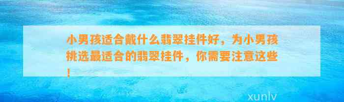 小男孩适合戴什么翡翠挂件好，为小男孩挑选最适合的翡翠挂件，你需要留意这些！