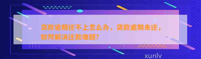 贷款逾期还不上怎么办，贷款逾期未还，如何解决还款难题？