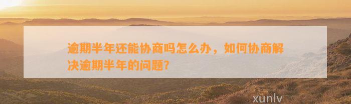 逾期半年还能协商吗怎么办，如何协商解决逾期半年的问题？