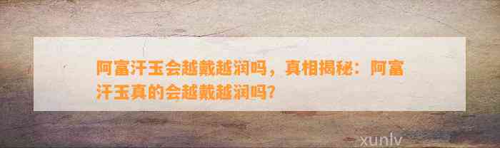 阿富汗玉会越戴越润吗，真相揭秘：阿富汗玉真的会越戴越润吗？