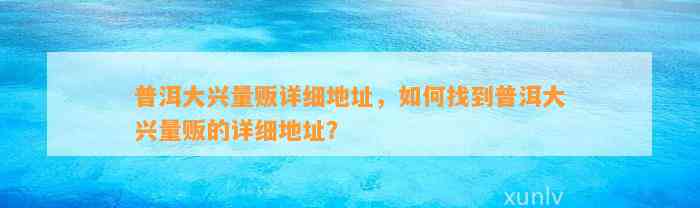 普洱大兴量贩详细地址，怎样找到普洱大兴量贩的详细地址？