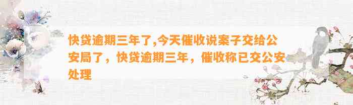 快贷逾期三年了,今天催收说案子交给公安局了，快贷逾期三年，催收称已交公安处理