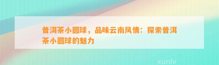 普洱茶小圆球，品味云南风情：探索普洱茶小圆球的魅力