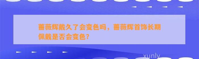 蔷薇辉戴久了会变色吗，蔷薇辉首饰长期佩戴是不是会变色？