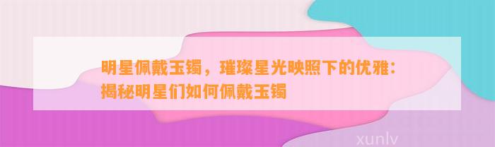 明星佩戴玉镯，璀璨星光映照下的优雅：揭秘明星们怎样佩戴玉镯