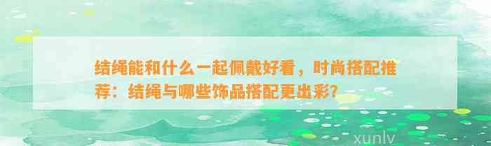 结绳能和什么一起佩戴好看，时尚搭配推荐：结绳与哪些饰品搭配更出彩？