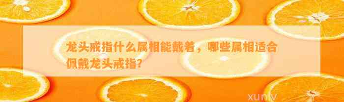 龙头戒指什么属相能戴着，哪些属相适合佩戴龙头戒指？