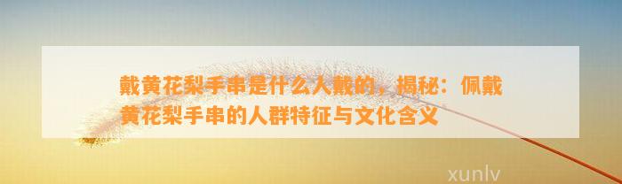 戴黄花梨手串是什么人戴的，揭秘：佩戴黄花梨手串的人群特征与文化含义