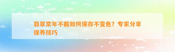 翡翠常年不戴怎样保存不变色？专家分享保养技巧