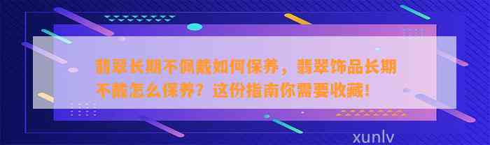 翡翠长期不佩戴怎样保养，翡翠饰品长期不戴怎么保养？这份指南你需要收藏！