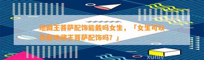 地藏王菩萨配饰能戴吗女生，「女生可以佩戴地藏王菩萨配饰吗？」