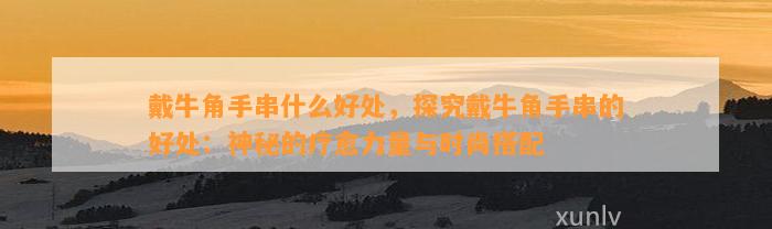 戴牛角手串什么好处，探究戴牛角手串的好处：神秘的疗愈力量与时尚搭配