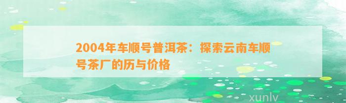 2004年车顺号普洱茶：探索云南车顺号茶厂的历与价格