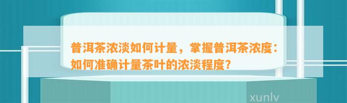 普洱茶浓淡怎样计量，掌握普洱茶浓度：怎样准确计量茶叶的浓淡程度？