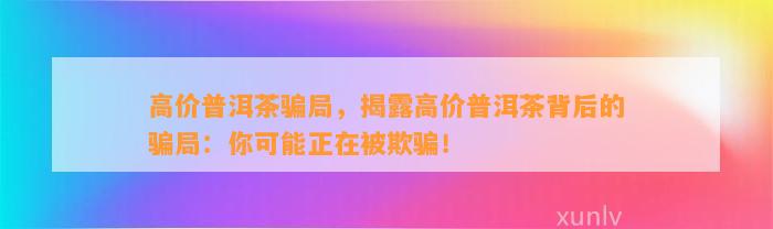 高价普洱茶骗局，揭露高价普洱茶背后的骗局：你可能正在被欺骗！