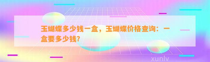 玉蝴蝶多少钱一盒，玉蝴蝶价格查询：一盒要多少钱？