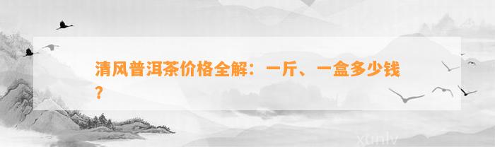 清风普洱茶价格全解：一斤、一盒多少钱？