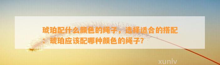 琥珀配什么颜色的绳子，选择适合的搭配：琥珀应配哪种颜色的绳子？