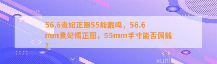 56.6贵妃正圈55能戴吗，56.6mm贵妃镯正圈，55mm手寸能否佩戴？