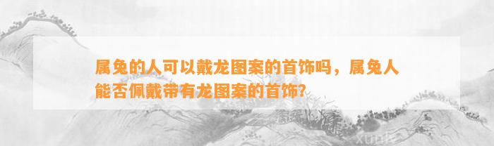 属兔的人可以戴龙图案的首饰吗，属兔人能否佩戴带有龙图案的首饰？