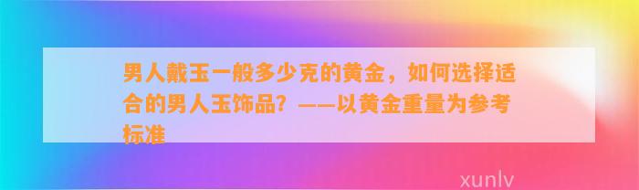 男人戴玉一般多少克的黄金，怎样选择适合的男人玉饰品？——以黄金重量为参考标准