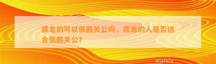 属龙的可以佩戴关公吗，属龙的人是不是适合佩戴关公？