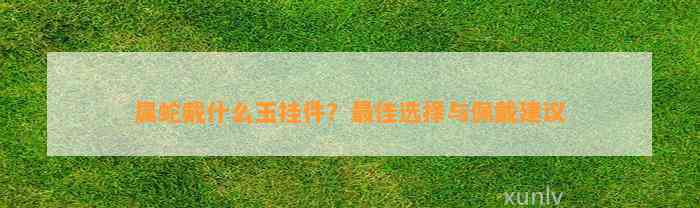 属蛇戴什么玉挂件？最佳选择与佩戴建议