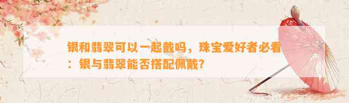 银和翡翠可以一起戴吗，珠宝爱好者必看：银与翡翠能否搭配佩戴？